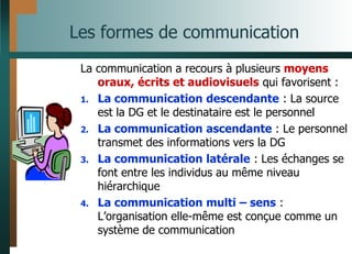 Les formes de communication
La communication a recours à plusieurs moyens
oraux, écrits et audiovisuels qui favorisent :
1. La communication descendante : La source
est la DG et le destinataire est le personnel
2. La communication ascendante : Le personnel
transmet des informations vers la DG
3. La communication latérale : Les échanges se
font entre les individus au même niveau
hiérarchique
4. La communication multi – sens :
L’organisation elle-même est conçue comme un
système de communication
 