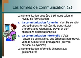 Les formes de communication (2)
La communication peut être distinguée selon le
niveau de formalisation :
1. La communication formelle : c’est l’ensemble
des opérations formalisées de transmission
d’informations relatives au travail et aux
obligations organisationnelles
2. La communication informelle : c’est
l’ensemble de relations, des échanges hors travail,
voire la rumeur et la propagande (du type
patronal ou syndical)
La communication informelle échappe aux
gestionnaires
 