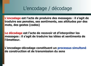 L’encodage / décodage
L’encodage est l’acte de produire des messages : il s’agit de
traduire ses pensées, ses sentiments, ses attitudes par des
mots, des gestes (codes)
Le décodage est l’acte de recevoir et d’interpréter les
messages : il s’agit de traduire les idées et sentiments de
l’émetteur.
L’encodage-décodage constituent un processus simultané
de construction et de transmission du sens
 