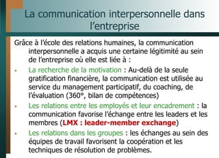 La communication interpersonnelle dans
l’entreprise
Grâce à l’école des relations humaines, la communication
interpersonnelle a acquis une certaine légitimité au sein
de l’entreprise où elle est liée à :
• La recherche de la motivation : Au-delà de la seule
gratification financière, la communication est utilisée au
service du management participatif, du coaching, de
l’évaluation (360°, bilan de compétences)
• Les relations entre les employés et leur encadrement : la
communication favorise l’échange entre les leaders et les
membres (LMX : leader-member exchange)
• Les relations dans les groupes : les échanges au sein des
équipes de travail favorisent la coopération et les
techniques de résolution de problèmes.
 