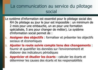 La communication au service du pilotage
social
Le système d’information est essentiel pour le pilotage social des
RH (le pilotage au jour le jour est impossible : un minimum de
2 mois pour une embauche, un an pour une formation
spécialisée, 5 ans pour changer de métier). Le système
d’information social permet de :
1. Assigner des objectifs : formaliser et présenter les objectifs
sociaux et économiques
2. Ajuster la route suivie compte tenu des changements :
fournir et quantifier les données sur l’environnement et
élaborer des indicateurs périodiques
3. Apprécier et étudier les écarts : calculer les écarts et
déterminer les causes des écarts et les responsabilités
 