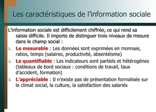Les caractéristiques de l’information sociale
L’information sociale est difficilement chiffrée, ce qui rend sa
saisie difficile. Il importe de distinguer trois niveaux de mesure
dans le champ social :
1. Le mesurable : Les données sont exprimées en monnaie,
ratios, temps (salaires, productivité, absentéisme)
2. Le quantifiable : Les indicateurs sont partiels et hétérogènes
(tableaux de bord sociaux : conditions de travail, taux
d’accident, formation)
3. L’appréciable : Il n’existe pas de présentation formalisée sur
le climat social, la culture, la satisfaction des salariés
 