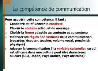 La compétence de communication
Pour acquérir cette compétence, il faut :
1. Connaître et influencer le contexte
2. Choisir le contenu adéquat du message
3. Choisir la forme adaptée au contexte et au contenu
4. Maîtriser les règles non verbales de la communication
(regarder, écouter, toucher, volume vocal, proximité
physique)
5. Adapter la communication à la variable culturelle : ce qui
est efficace dans une culture peut être désastreux
ailleurs (USA, Japon, Pays arabes, Pays africains)
 