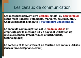 Les canaux de communication
Les messages peuvent être verbaux (mots) ou non verbaux
(sans mots : gestes, vêtements, manières, sourires, etc.).
Chaque message a un but : il y a toujours une intention
Le canal de communication est le médium utilisé et
emprunté par le message : il y a souvent utilisation de
plusieurs canaux (vocal, visuel, olfactif, tactile,
technologique)
Le contenu et le sens varient en fonction des canaux utilisés
(face à face, téléphone, email)
 