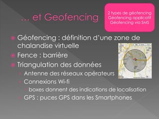  Géofencing : définition d’une zone de
chalandise virtuelle
 Fence : barrière
 Triangulation des données
› Antenne des réseaux opérateurs
› Connexions Wi-fi
 boxes donnent des indications de localisation
› GPS : puces GPS dans les Smartphones
2 types de géofencing
Géofencing applicatif
Géofencing via SMS
 