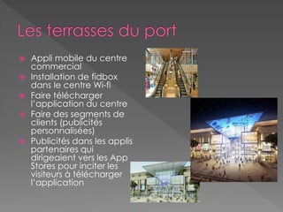 Appli mobile du centre
commercial
 Installation de fidbox
dans le centre Wi-fi
 Faire télécharger
l’application du centre
 Faire des segments de
clients (publicités
personnalisées)
 Publicités dans les applis
partenaires qui
dirigeaient vers les App
Stores pour inciter les
visiteurs à télécharger
l’application
 