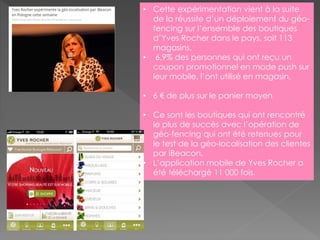 • Cette expérimentation vient à la suite
de la réussite d’un déploiement du géo-
fencing sur l’ensemble des boutiques
d’Yves Rocher dans le pays, soit 113
magasins.
• 6,9% des personnes qui ont reçu un
coupon promotionnel en mode push sur
leur mobile, l’ont utilisé en magasin.
• 6 € de plus sur le panier moyen
• Ce sont les boutiques qui ont rencontré
le plus de succès avec l’opération de
géo-fencing qui ont été retenues pour
le test de la géo-localisation des clientes
par iBeacon.
• L’application mobile de Yves Rocher a
été téléchargé 11 000 fois.
 