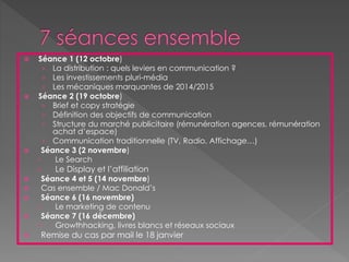  Séance 1 (12 octobre)
› La distribution : quels leviers en communication ?
› Les investissements pluri-média
› Les mécaniques marquantes de 2014/2015
 Séance 2 (19 octobre)
› Brief et copy stratégie
› Définition des objectifs de communication
› Structure du marché publicitaire (rémunération agences, rémunération
achat d’espace)
› Communication traditionnelle (TV, Radio, Affichage…)
 Séance 3 (2 novembre)
› Le Search
› Le Display et l’affiliation
 Séance 4 et 5 (14 novembre)
 Cas ensemble / Mac Donald’s
 Séance 6 (16 novembre)
› Le marketing de contenu
 Séance 7 (16 décembre)
› Growthhacking, livres blancs et réseaux sociaux
 Remise du cas par mail le 18 janvier
 