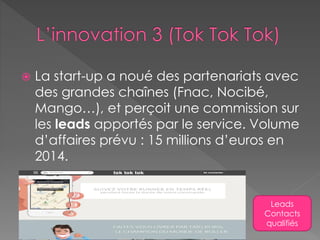  La start-up a noué des partenariats avec
des grandes chaînes (Fnac, Nocibé,
Mango…), et perçoit une commission sur
les leads apportés par le service. Volume
d’affaires prévu : 15 millions d’euros en
2014.
Leads
Contacts
qualifiés
 