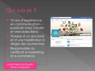  10 ans d’expérience
en communication –
publicité chez Citroën
et Mercedes-Benz
 Titulaire d’un doctorat
et d’une habilitation à
diriger des recherches
 Responsable du
certificat e-marketing
et e-commerce
Maria Mercanti-Guerin
@mercantiguerin
 