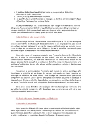 1. Il faut tout d’abord que la publicité permette au consommateur d’identifier
      clairement le ou les concurrents.
   2. Ensuite, il faut que ce dernier soit dévalorisé.
   3. Et qu’enfin, il y ait une diffusion de ce message à la clientèle. S’il le message n’est pas
      diffusé il ne s’agit pas d’une pratique illicite.

       Si une publicité rempli ces 3 caractéristiques, alors il s’agit clairement d’une publicité
dénigrante. Nous avons choisi d’illustrer la publicité comparative avec dénigrement par un
message publicitaire de la marque Apple au travers de ses produits Mac qui dénigre son
unique concurrent et leader du secteur qu’est Microsoft avec ses Pc.

       C. La stratégie de lutte concurrentielle

       Une stratégie de lutte concurrentielle se caractérise par le fait qu’une entreprise
souhaite convertir les clients exclusifs de ses concurrents en ses propres clients. Cela revient
en quelques sortes à s’attaquer à un marché nouveau et l’entreprise qui souhaite mener
cette stratégie est certainement dans l’obligation de revoir son offre commerciale pour
pouvoir s’adapter aux besoins de ces nouveaux consommateurs.

        Dans cette mesure, il sera donc nécessaire pour l’entreprise de revoir les éléments de
son mix, à savoir le positionnement de son produit, son prix, sa distribution et sa
communication. Néanmoins, elle doit faire attention que les améliorations de son mix ne
pousse pas ses clients exclusifs à se détourner de l’offre, mais doit toujours mener une
politique d’amélioration de son offre afin de satisfaire ses clients exclusifs et d’attirer ceux
des concurrents.

        Concernant la communication, l’entreprise doit mener des actions spécifiques afin
d’améliorer sa notoriété et son image de marque, mais également faire connaitre les
avantages et bénéfices de notre produit. Une stratégie de communication agressive et
comparative est souvent utilisée par les entreprises qui mènent ce genre de stratégie. Il
s’agira alors de décrire un bénéfice du produit ou une compétence spécifique de l’entreprise
sur lequel l’entreprise semble avoir une position dominante par rapport à ses concurrents.

        Nous avons choisi d’illustrer cette stratégie, à travers l’exemple de l’entreprise DHL
qui utilise la publicité comparative afin d’expliquer aux consommateurs qu’il est le plus
rapide par rapport à ses concurrents.


       II. Illustrations par des compagnes publicitaires

       A. La guerre Pc versus Mac

       Dans les années 90 Apple décide de mener une campagne publicitaire appelée « Get
a mac » (Achetez un Mac). Le secteur de l’informatique est dominé par Microsoft qui a un
quasi monopole. Cependant Mac veut mettre en avant les qualités intrinsèques de ses
produits en dénigrant et en pointant du doigt les faiblesses de son concurrent.


                                                  2
 