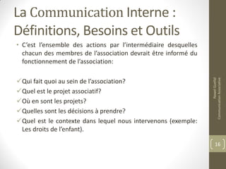 La Communication Interne :
Définitions, Besoins et Outils
• C’est l’ensemble des actions par l’intermédiaire desquelles
chacun des membres de l’association devrait être informé du
fonctionnement de l’association:
Qui fait quoi au sein de l’association?
Quel est le projet associatif?
Où en sont les projets?
Quelles sont les décisions à prendre?
Quel est le contexte dans lequel nous intervenons (exemple:
Les droits de l’enfant).
NawelGuellal
CommunicationAssociative
16
 