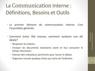 La Communication Interne :
Définitions, Besoins et Outils
• Le premier élément de communication interne: c’est
l’assemblée générale.
• Comment éviter l’AG morose, comment conduire une AG
idéale?
• Respecter les statuts;
• Envoyer les documents statutaires avant et leur consacrer le
temps nécessaire;
• Extraire des indicateurs pertinents pour lancer le débat;
• Organiser ensuite quelque chose qui sorte de l’ordinaire.
NawelGuellal
CommunicationAssociative
17
 