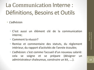 La Communication Interne :
Définitions, Besoins et Outils
• L’adhésion
• C’est aussi un élément clé de la communication
interne;
• Comment la réussir?
• Remise et commentaire des statuts, du règlement
intérieur, du rapport d’activités de l’année écoulée;
• L’adhésion: c’est comme l’accueil d’un nouveau salarié:
cela se soigne et se prépare (désigner un
administrateur chaleureux, construire un kit, ….).
NawelGuellal
CommunicationAssociative
18
 