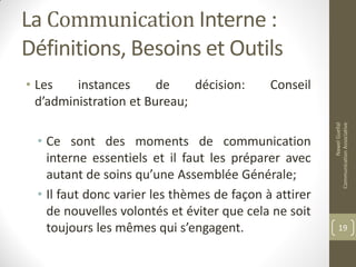 La Communication Interne :
Définitions, Besoins et Outils
• Les instances de décision: Conseil
d’administration et Bureau;
• Ce sont des moments de communication
interne essentiels et il faut les préparer avec
autant de soins qu’une Assemblée Générale;
• Il faut donc varier les thèmes de façon à attirer
de nouvelles volontés et éviter que cela ne soit
toujours les mêmes qui s’engagent.
NawelGuellal
CommunicationAssociative
19
 