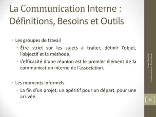 La Communication Interne :
Définitions, Besoins et Outils
• Les groupes de travail
• Être strict sur les sujets à traiter, définir l’objet,
l’objectif et la méthode;
• L’efficacité d’une réunion est le premier élément de la
communication interne de l’association.
• Les moments informels
• La fin d’un projet, un apéritif pour un départ, pour une
arrivée.
NawelGuellal
CommunicationAssociative
20
 