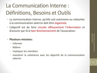 La Communication Interne :
Définitions, Besoins et Outils
• La communication interne, qu’elle soit autonome ou rattachée
à la communication externe doit être organisée.
• L’objectif est de faire circuler efficacement l’information et
d’assurer par là le bon fonctionnement de l’association.
• Plusieurs missions:
• informer
• fédérer
• impliquer les membres
• maintenir la cohérence avec les objectifs de la communication
externe
NawelGuellal
CommunicationAssociative
21
 