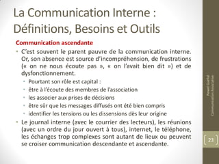 La Communication Interne :
Définitions, Besoins et Outils
Communication ascendante
• C’est souvent le parent pauvre de la communication interne.
Or, son absence est source d’incompréhension, de frustrations
(« on ne nous écoute pas », « on l’avait bien dit ») et de
dysfonctionnement.
• Pourtant son rôle est capital :
• être à l’écoute des membres de l’association
• les associer aux prises de décisions
• être sûr que les messages diffusés ont été bien compris
• identifier les tensions ou les dissensions dès leur origine
• Le journal interne (avec le courrier des lecteurs), les réunions
(avec un ordre du jour ouvert à tous), internet, le téléphone,
les échanges trop complexes sont autant de lieux ou peuvent
se croiser communication descendante et ascendante.
NawelGuellal
CommunicationAssociative
23
 