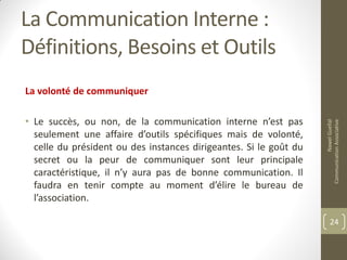 La Communication Interne :
Définitions, Besoins et Outils
La volonté de communiquer
• Le succès, ou non, de la communication interne n’est pas
seulement une affaire d’outils spécifiques mais de volonté,
celle du président ou des instances dirigeantes. Si le goût du
secret ou la peur de communiquer sont leur principale
caractéristique, il n’y aura pas de bonne communication. Il
faudra en tenir compte au moment d’élire le bureau de
l’association.
NawelGuellal
CommunicationAssociative
24
 
