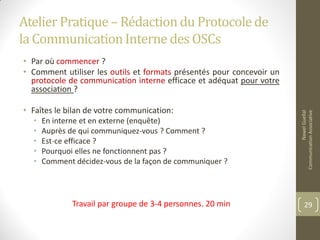 Atelier Pratique– Rédactiondu Protocolede
la CommunicationInterne des OSCs
• Par où commencer ?
• Comment utiliser les outils et formats présentés pour concevoir un
protocole de communication interne efficace et adéquat pour votre
association ?
• Faîtes le bilan de votre communication:
• En interne et en externe (enquête)
• Auprès de qui communiquez-vous ? Comment ?
• Est-ce efficace ?
• Pourquoi elles ne fonctionnent pas ?
• Comment décidez-vous de la façon de communiquer ?
Travail par groupe de 3-4 personnes. 20 min
NawelGuellal
CommunicationAssociative
29
 