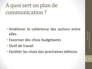 A quoi sert un plan de
communication ?
• Améliorer la cohérence des actions entre
elles
• Favoriser des choix budgétaires
• Outil de travail
• Faciliter les choix des prochaines éditions
NawelGuellal
CommunicationAssociative
33
 