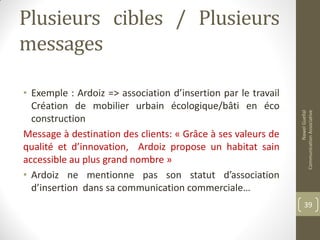 Plusieurs cibles / Plusieurs
messages
• Exemple : Ardoiz => association d’insertion par le travail
Création de mobilier urbain écologique/bâti en éco
construction
Message à destination des clients: « Grâce à ses valeurs de
qualité et d’innovation, Ardoiz propose un habitat sain
accessible au plus grand nombre »
• Ardoiz ne mentionne pas son statut d’association
d’insertion dans sa communication commerciale…
NawelGuellal
CommunicationAssociative
39
 