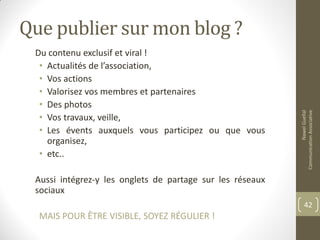 Que publier sur mon blog ?
Du contenu exclusif et viral !
• Actualités de l’association,
• Vos actions
• Valorisez vos membres et partenaires
• Des photos
• Vos travaux, veille,
• Les évents auxquels vous participez ou que vous
organisez,
• etc..
Aussi intégrez-y les onglets de partage sur les réseaux
sociaux
MAIS POUR ÊTRE VISIBLE, SOYEZ RÉGULIER !
NawelGuellal
CommunicationAssociative
42
 