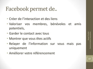 Facebook permet de..
• Créer de l’interaction et des liens
• Valoriser vos membres, bénévoles et amis
potentiels,
• Garder le contact avec tous
• Montrer que vous êtes actifs
• Relayer de l’information sur vous mais pas
uniquement
• Améliorer votre référencement
NawelGuellal
CommunicationAssociative
47
 