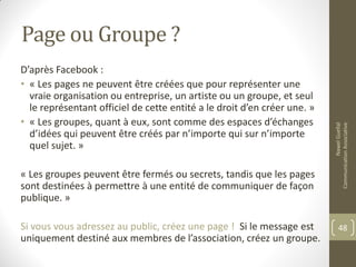 Page ou Groupe ?
D’après Facebook :
• « Les pages ne peuvent être créées que pour représenter une
vraie organisation ou entreprise, un artiste ou un groupe, et seul
le représentant officiel de cette entité a le droit d’en créer une. »
• « Les groupes, quant à eux, sont comme des espaces d’échanges
d’idées qui peuvent être créés par n’importe qui sur n’importe
quel sujet. »
« Les groupes peuvent être fermés ou secrets, tandis que les pages
sont destinées à permettre à une entité de communiquer de façon
publique. »
Si vous vous adressez au public, créez une page ! Si le message est
uniquement destiné aux membres de l’association, créez un groupe.
NawelGuellal
CommunicationAssociative
48
 
