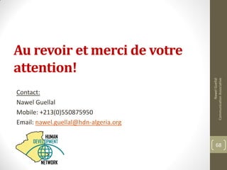 NawelGuellal
CommunicationAssociative
68
Au revoir et merci de votre
attention!
Contact:
Nawel Guellal
Mobile: +213(0)550875950
Email: nawel.guellal@hdn-algeria.org
 