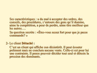 Ses caractéristiques : a du mal à accepter des ordres, desSes caractéristiques : a du mal à accepter des ordres, des
conseils, des procédures, s’entoure des gens qu’il domine,conseils, des procédures, s’entoure des gens qu’il domine,
aime la compétition, a peur de perdre, aime être meilleur queaime la compétition, a peur de perdre, aime être meilleur que
les autres….les autres….
Sa question secrète : «Êtes-vous assez fort pour que je passeSa question secrète : «Êtes-vous assez fort pour que je passe
commande? »commande? »
2- Le client2- Le client Détaché :Détaché :
C’est un client qui affiche son désintérêt. Il peut écouterC’est un client qui affiche son désintérêt. Il peut écouter
poliment mais ne conclura aucune vente. Celle-ci est pour luipoliment mais ne conclura aucune vente. Celle-ci est pour lui
une contrainte. Il pense pouvoir décider tout seul et déteste laune contrainte. Il pense pouvoir décider tout seul et déteste la
pression des dominants.pression des dominants.
 
