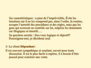 Ses caractéristiques : a peur de l’imprévisible, Évite lesSes caractéristiques : a peur de l’imprévisible, Évite les
émotions car il ne les comprend pas, aime l’ordre, la routine,émotions car il ne les comprend pas, aime l’ordre, la routine,
accepte l’autorité des procédures et des règles, mais pas lesaccepte l’autorité des procédures et des règles, mais pas les
gens qui exercent un contrôle sur lui, méprise les dominantsgens qui exercent un contrôle sur lui, méprise les dominants
car illogiques et émotifs….car illogiques et émotifs….
Sa question secrète : êtes-vous logique et objectif?Sa question secrète : êtes-vous logique et objectif?
Renseignez-moi, je déciderai seul.Renseignez-moi, je déciderai seul.
3- Le client3- Le client DépendantDépendant ::
Il est souvent sympathique et souriant, ouvert pour touteIl est souvent sympathique et souriant, ouvert pour toute
discussion. Il est le plus facile à repérer, il a besoin d’êtrediscussion. Il est le plus facile à repérer, il a besoin d’être
poussé pour conclure une vente.poussé pour conclure une vente.
 