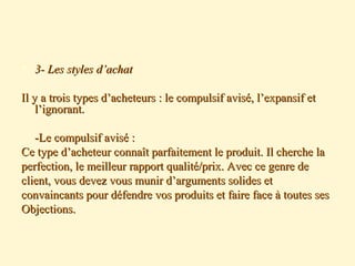  3- Les styles d’achat3- Les styles d’achat
Il y a trois types d’acheteurs : le compulsif avisé, l’expansif etIl y a trois types d’acheteurs : le compulsif avisé, l’expansif et
l’ignorant.l’ignorant.
-Le compulsif avisé :-Le compulsif avisé :
Ce type d’acheteur connaît parfaitement le produit. Il cherche laCe type d’acheteur connaît parfaitement le produit. Il cherche la
perfection, le meilleur rapport qualité/prix. Avec ce genre deperfection, le meilleur rapport qualité/prix. Avec ce genre de
client, vous devez vous munir d’arguments solides etclient, vous devez vous munir d’arguments solides et
convaincants pour défendre vos produits et faire face à toutes sesconvaincants pour défendre vos produits et faire face à toutes ses
Objections.Objections.
 