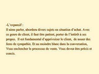 -L’expansif :-L’expansif :
Il aime parler, abordera divers sujets en situation d’achat. AvecIl aime parler, abordera divers sujets en situation d’achat. Avec
ce genre de client, il faut être patient, porter de l’intérêt à sesce genre de client, il faut être patient, porter de l’intérêt à ses
propos. Il est fondamental d’apprivoiser le client, de nouer despropos. Il est fondamental d’apprivoiser le client, de nouer des
liens de sympathie. Et au moindre blanc dans la conversation,liens de sympathie. Et au moindre blanc dans la conversation,
Vous enclencher le processus de vente. Vous devez être précis etVous enclencher le processus de vente. Vous devez être précis et
concis.concis.
 