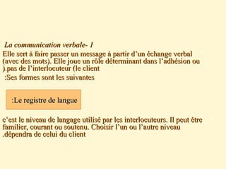11--La communication verbaleLa communication verbale
Elle sert à faire passer un message à partir d’un échange verbalElle sert à faire passer un message à partir d’un échange verbal
(avec des mots). Elle joue un rôle déterminant dans l’adhésion ou(avec des mots). Elle joue un rôle déterminant dans l’adhésion ou
pas de l’interlocuteur (le clientpas de l’interlocuteur (le client).).
Ses formes sont les suivantesSes formes sont les suivantes::
c’est le niveau de langage utilisé par les interlocuteurs. Il peut êtrec’est le niveau de langage utilisé par les interlocuteurs. Il peut être
familier, courant ou soutenu. Choisir l’un ou l’autre niveaufamilier, courant ou soutenu. Choisir l’un ou l’autre niveau
dépendra de celui du clientdépendra de celui du client..

Le registre de langueLe registre de langue::
 