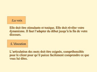 Elle doit être stimulante et tonique. Elle doit révéler votreElle doit être stimulante et tonique. Elle doit révéler votre
dynamisme. Il faut l’adapter du début jusqu’à la fin de votredynamisme. Il faut l’adapter du début jusqu’à la fin de votre
discours.discours.
 L’articulation des mots doit être soignée, compréhensibleL’articulation des mots doit être soignée, compréhensible
pour le client pour qu’il puisse facilement comprendre ce quepour le client pour qu’il puisse facilement comprendre ce que
vous lui dites.vous lui dites.
La voixLa voix::
L’élocutionL’élocution::
 