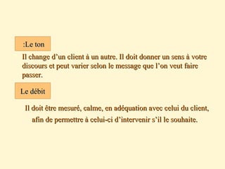  Il change d’un client à un autre. Il doit donner un sens à votreIl change d’un client à un autre. Il doit donner un sens à votre
discours et peut varier selon le message que l’on veut fairediscours et peut varier selon le message que l’on veut faire
passer.passer.
Il doit être mesuré, calme, en adéquation avec celui du client,Il doit être mesuré, calme, en adéquation avec celui du client,
afin de permettre à celui-ci d’intervenir s’il le souhaite.afin de permettre à celui-ci d’intervenir s’il le souhaite.
Le tonLe ton::
Le débitLe débit
 