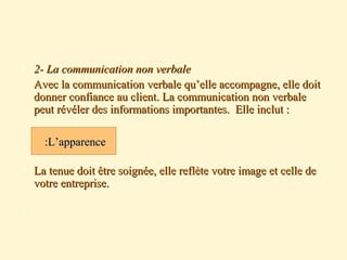 2- La communication non verbale2- La communication non verbale
Avec la communication verbale qu’elle accompagne, elle doitAvec la communication verbale qu’elle accompagne, elle doit
donner confiance au client. La communication non verbaledonner confiance au client. La communication non verbale
peut révéler des informations importantes. Elle inclut :peut révéler des informations importantes. Elle inclut :
 La tenue doit être soignée, elle reflète votre image et celle deLa tenue doit être soignée, elle reflète votre image et celle de
votre entreprise.votre entreprise.

L’apparenceL’apparence::
 