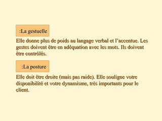  Elle donne plus de poids au langage verbal et l’accentue. LesElle donne plus de poids au langage verbal et l’accentue. Les
gestes doivent être en adéquation avec les mots. Ils doiventgestes doivent être en adéquation avec les mots. Ils doivent
être contrôlés.être contrôlés.
 Elle doit être droite (mais pas raide). Elle souligne votreElle doit être droite (mais pas raide). Elle souligne votre
disponibilité et votre dynamisme, très importants pour ledisponibilité et votre dynamisme, très importants pour le
client.client.
La gestuelleLa gestuelle::
La postureLa posture::
 