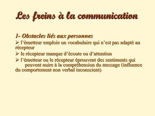  1- Obstacles liés aux personnes1- Obstacles liés aux personnes
  l’émetteur emploie un vocabulaire qui n’est pas adapté aul’émetteur emploie un vocabulaire qui n’est pas adapté au
récepteurrécepteur
 le récepteur manque d’écoute ou d’attentionle récepteur manque d’écoute ou d’attention
 l’émetteur ou le récepteur éprouvent des sentiments quil’émetteur ou le récepteur éprouvent des sentiments qui
peuvent nuire à la compréhension du message (influencepeuvent nuire à la compréhension du message (influence
du comportement non verbal inconscient)du comportement non verbal inconscient)
Les freins à la communicationLes freins à la communication
 
