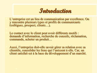 IntroductionIntroduction
 L’entreprise est un lieu de communication par excellence. OnL’entreprise est un lieu de communication par excellence. On
y rencontre plusieurs types et profils de communicantsy rencontre plusieurs types et profils de communicants
(collègues, prospect, clients…).(collègues, prospect, clients…).

 Le contact avec le client peut avoir différents motifs :Le contact avec le client peut avoir différents motifs :
demande d’information, recherche de conseils, réclamation,demande d’information, recherche de conseils, réclamation,
commande, acheter un produit…commande, acheter un produit…
 Aussi, l’entreprise doit-elle savoir gérer sa relation avec saAussi, l’entreprise doit-elle savoir gérer sa relation avec sa
clientèle, consolider les liens qui l’unissent à elle. Car, unclientèle, consolider les liens qui l’unissent à elle. Car, un
client satisfait est à la base du développement d’un marché.client satisfait est à la base du développement d’un marché.

 