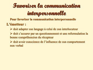 Favoriser la communicationFavoriser la communication
interpersonnelleinterpersonnelle
 Pour favoriser la communication interpersonnellePour favoriser la communication interpersonnelle
L’émetteur :L’émetteur :
 doit adapter son langage à celui de son interlocuteurdoit adapter son langage à celui de son interlocuteur
 doit s’assurer par un questionnement et une reformulation ladoit s’assurer par un questionnement et une reformulation la
bonne compréhension du récepteurbonne compréhension du récepteur
 doit avoir conscience de l’influence de son comportementdoit avoir conscience de l’influence de son comportement
non verbalnon verbal
 