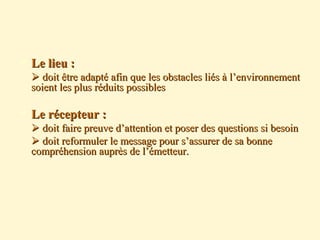  Le lieu :Le lieu :
 doit être adapté afin que les obstacles liés à l’environnementdoit être adapté afin que les obstacles liés à l’environnement
soient les plus réduits possiblessoient les plus réduits possibles
 Le récepteur :Le récepteur :
 doit faire preuve d’attention et poser des questions si besoindoit faire preuve d’attention et poser des questions si besoin
 doit reformuler le message pour s’assurer de sa bonnedoit reformuler le message pour s’assurer de sa bonne
compréhension auprès de l’émetteur.compréhension auprès de l’émetteur.
 