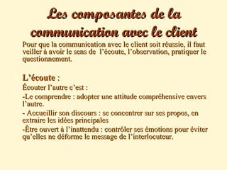 Les composantes de laLes composantes de la
communication avec le clientcommunication avec le client
 Pour que la communication avec le client soit réussie, il fautPour que la communication avec le client soit réussie, il faut
veiller à avoir le sens de l’écoute, l’observation, pratiquer leveiller à avoir le sens de l’écoute, l’observation, pratiquer le
questionnement.questionnement.
 L’écouteL’écoute ::
 Écouter l’autre c’est :Écouter l’autre c’est :
 -Le comprendre : adopter une attitude compréhensive envers-Le comprendre : adopter une attitude compréhensive envers
l’autre.l’autre.
 - Accueillir son discours : se concentrer sur ses propos, en- Accueillir son discours : se concentrer sur ses propos, en
extraire les idées principalesextraire les idées principales
 -Être ouvert à l’inattendu : contrôler ses émotions pour éviter-Être ouvert à l’inattendu : contrôler ses émotions pour éviter
qu’elles ne déforme le message de l’interlocuteur.qu’elles ne déforme le message de l’interlocuteur.
 