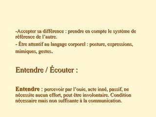  -Accepter sa différence : prendre en compte le système de-Accepter sa différence : prendre en compte le système de
référence de l’autre.référence de l’autre.
 - Être attentif au langage corporel : posture, expressions,- Être attentif au langage corporel : posture, expressions,
mimiques, gestesmimiques, gestes..
 Entendre / Écouter :Entendre / Écouter :
 EntendreEntendre :: percevoir par l’ouie, acte inné, passif, nepercevoir par l’ouie, acte inné, passif, ne
nécessite aucun effort, peut être involontaire. Conditionnécessite aucun effort, peut être involontaire. Condition
nécessaire mais non suffisante à la communication.nécessaire mais non suffisante à la communication.
 