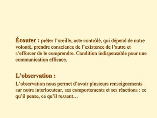  Écouter :Écouter : prêter l’oreille, acte contrôlé, qui dépend de notreprêter l’oreille, acte contrôlé, qui dépend de notre
volonté, prendre conscience de l’existence de l’autre etvolonté, prendre conscience de l’existence de l’autre et
s’efforcer de le comprendre. Condition indispensable pour unes’efforcer de le comprendre. Condition indispensable pour une
communication efficace.communication efficace.
 L’observation :L’observation :
 L’observation nous permet d’avoir plusieurs renseignementsL’observation nous permet d’avoir plusieurs renseignements
sur notre interlocuteur, ses comportements et ses réactions : cesur notre interlocuteur, ses comportements et ses réactions : ce
qu’il pense, ce qu’il ressent…qu’il pense, ce qu’il ressent…
 