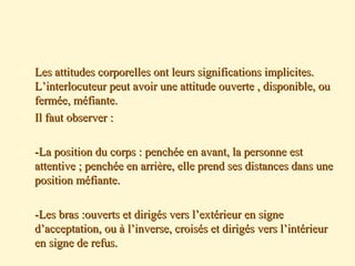  Les attitudes corporelles ont leurs significations implicites.Les attitudes corporelles ont leurs significations implicites.
L’interlocuteur peut avoir une attitude ouverte , disponible, ouL’interlocuteur peut avoir une attitude ouverte , disponible, ou
fermée, méfiante.fermée, méfiante.
 Il faut observer :Il faut observer :
 -La position du corps : penchée en avant, la personne est-La position du corps : penchée en avant, la personne est
attentive ; penchée en arrière, elle prend ses distances dans uneattentive ; penchée en arrière, elle prend ses distances dans une
position méfiante.position méfiante.
 -Les bras :ouverts et dirigés vers l’extérieur en signe-Les bras :ouverts et dirigés vers l’extérieur en signe
d’acceptation, ou à l’inverse, croisés et dirigés vers l’intérieurd’acceptation, ou à l’inverse, croisés et dirigés vers l’intérieur
en signe de refus.en signe de refus.
 