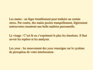  Les mains : un léger tremblement peut traduire un certainLes mains : un léger tremblement peut traduire un certain
stress. Par contre, des mains posées tranquillement, légèrementstress. Par contre, des mains posées tranquillement, légèrement
entrouvertes montrent une belle maîtrise personnelle.entrouvertes montrent une belle maîtrise personnelle.
 Le visage : C’est là ou s’expriment le plus les émotions. Il fautLe visage : C’est là ou s’expriment le plus les émotions. Il faut
savoir les repérer et les analyser.savoir les repérer et les analyser.
 Les yeux : les mouvement des yeux renseigne sur le systèmeLes yeux : les mouvement des yeux renseigne sur le système
de perception de votre interlocuteur.de perception de votre interlocuteur.
 