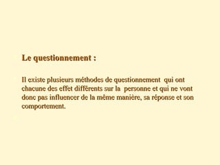  Le questionnement :Le questionnement :
 Il existe plusieurs méthodes de questionnement qui ontIl existe plusieurs méthodes de questionnement qui ont
chacune des effet différents sur la personne et qui ne vontchacune des effet différents sur la personne et qui ne vont
donc pas influencer de la même manière, sa réponse et sondonc pas influencer de la même manière, sa réponse et son
comportement.comportement.

 