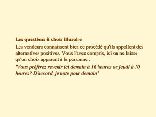  Les questionsLes questions àà choix illusoirechoix illusoire
 Les vendeurs connaissent bien ce procédé qu'ils appellent desLes vendeurs connaissent bien ce procédé qu'ils appellent des
alternatives positives. Vous l'avez compris, ici on ne laissealternatives positives. Vous l'avez compris, ici on ne laisse
qu'un choix apparent à la personnequ'un choix apparent à la personne ..
 "Vous préférez revenir ici demain à 16 heures ou jeudi à 10"Vous préférez revenir ici demain à 16 heures ou jeudi à 10
heures? D'accord, je note pour demain"heures? D'accord, je note pour demain"
 